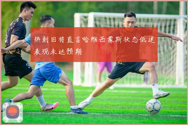 热刺旧将直言哈维西蒙斯状态低迷表现未达预期