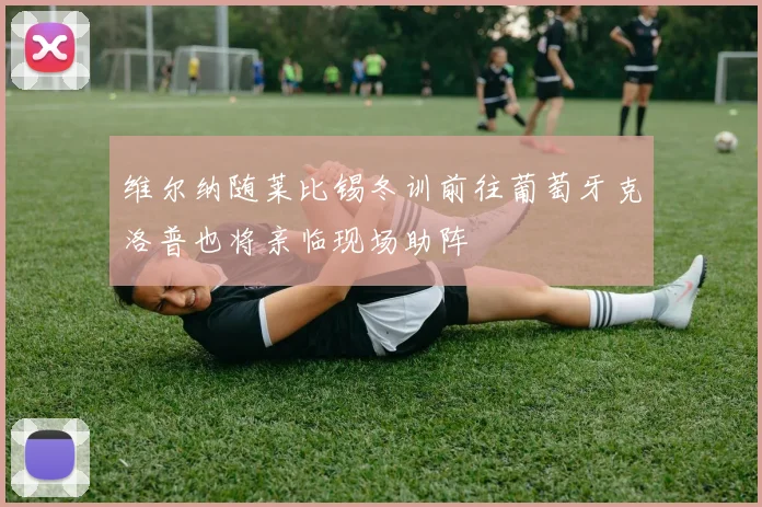 维尔纳随莱比锡冬训前往葡萄牙克洛普也将亲临现场助阵