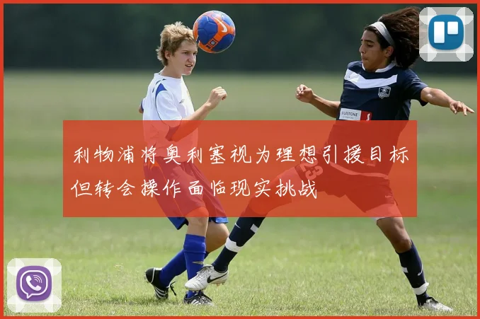 利物浦将奥利塞视为理想引援目标但转会操作面临现实挑战