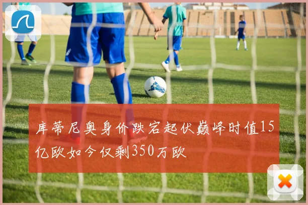 库蒂尼奥身价跌宕起伏巅峰时值15亿欧如今仅剩350万欧