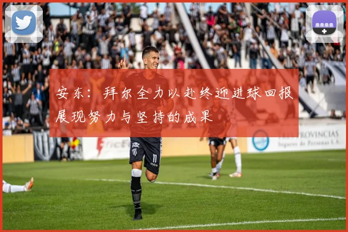 安东：拜尔全力以赴终迎进球回报展现努力与坚持的成果