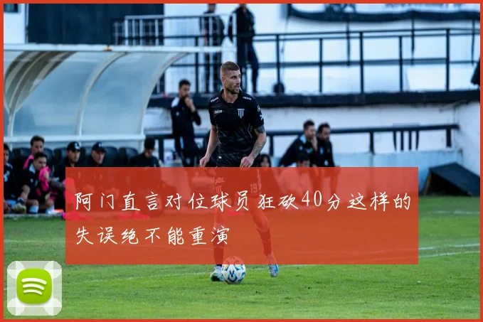 阿门直言对位球员狂砍40分这样的失误绝不能重演