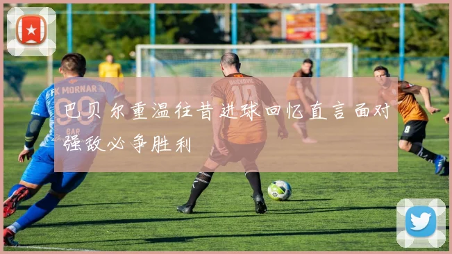 巴贝尔重温往昔进球回忆直言面对强敌必争胜利