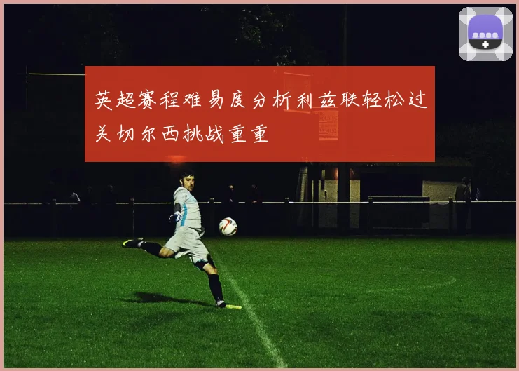 英超赛程难易度分析利兹联轻松过关切尔西挑战重重