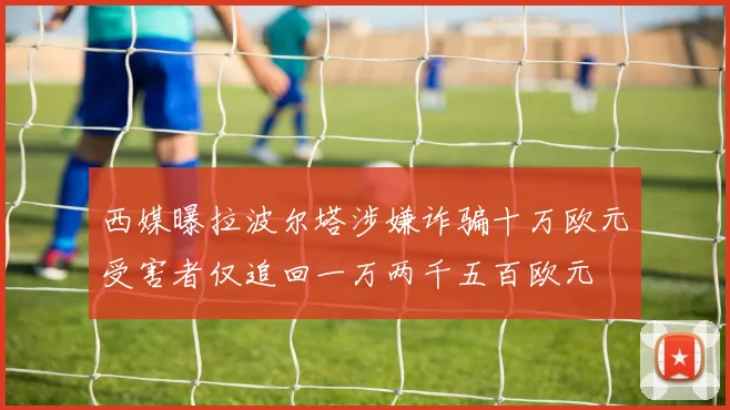 西媒曝拉波尔塔涉嫌诈骗十万欧元受害者仅追回一万两千五百欧元