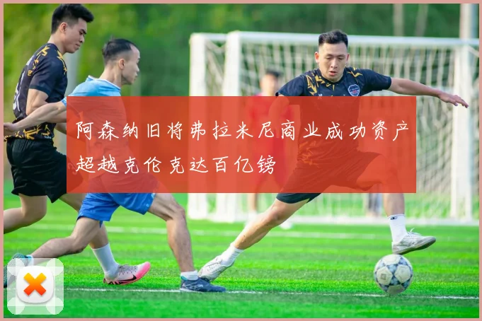 阿森纳旧将弗拉米尼商业成功资产超越克伦克达百亿镑