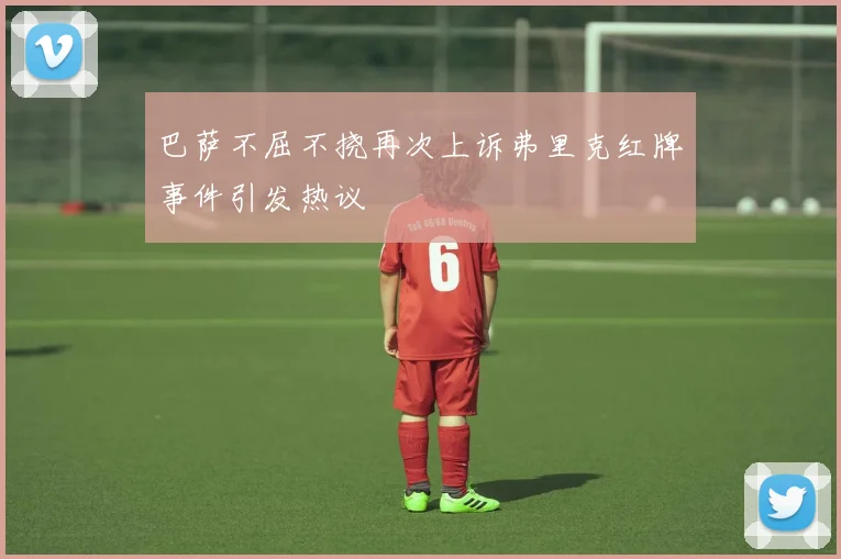 巴萨不屈不挠再次上诉弗里克红牌事件引发热议