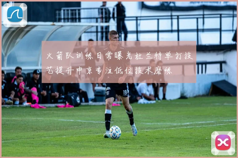 火箭队训练日常曝光杜兰特单打技艺提升申京专注低位技术磨练
