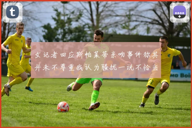 女记者回应斯帕莱蒂亲吻事件称其并未不尊重我认为骚扰一说不恰当