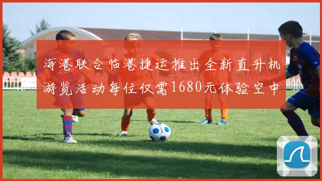 海港联合临港捷运推出全新直升机游览活动每位仅需1680元体验空中美景