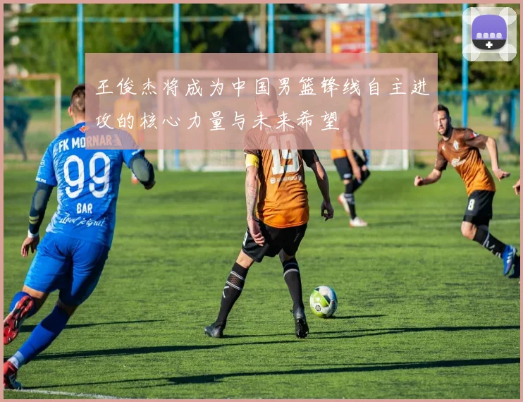 王俊杰将成为中国男篮锋线自主进攻的核心力量与未来希望