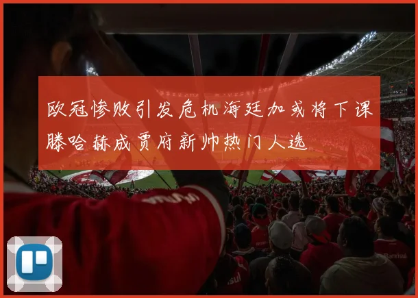 欧冠惨败引发危机海廷加或将下课滕哈赫成贾府新帅热门人选