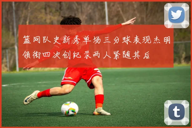 篮网队史新秀单场三分球表现杰明领衔四次创纪录两人紧随其后