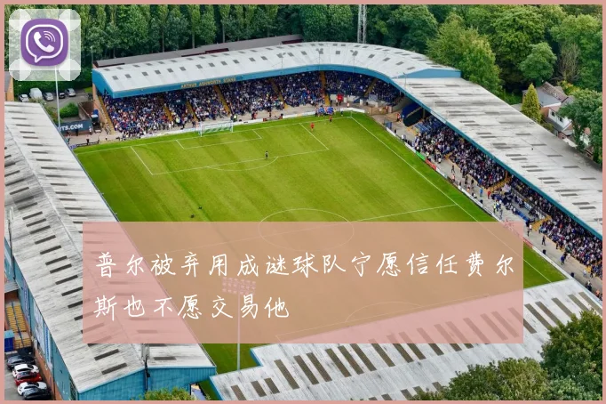 普尔被弃用成谜球队宁愿信任费尔斯也不愿交易他
