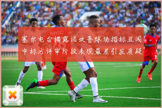 塞尔电台揭露诺坎普球场招标丑闻中标方评审阶段表现最差引发质疑